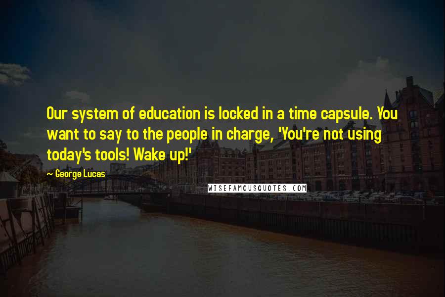 George Lucas Quotes: Our system of education is locked in a time capsule. You want to say to the people in charge, 'You're not using today's tools! Wake up!'