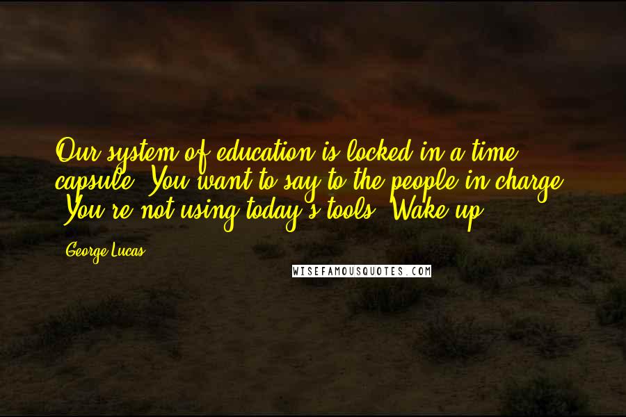 George Lucas Quotes: Our system of education is locked in a time capsule. You want to say to the people in charge, 'You're not using today's tools! Wake up!'