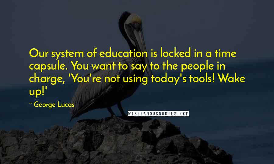 George Lucas Quotes: Our system of education is locked in a time capsule. You want to say to the people in charge, 'You're not using today's tools! Wake up!'