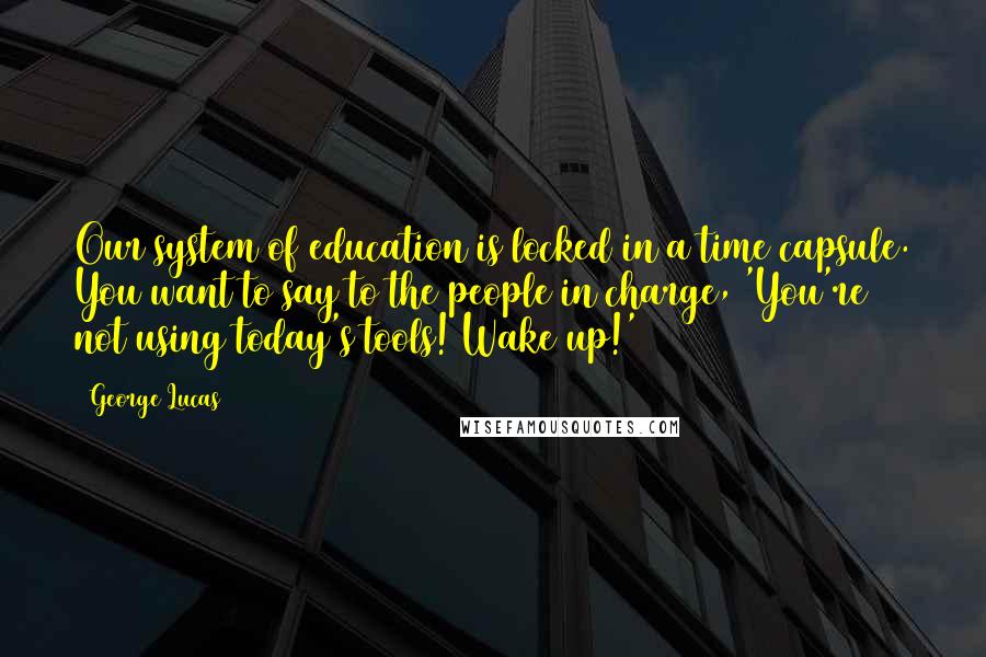 George Lucas Quotes: Our system of education is locked in a time capsule. You want to say to the people in charge, 'You're not using today's tools! Wake up!'