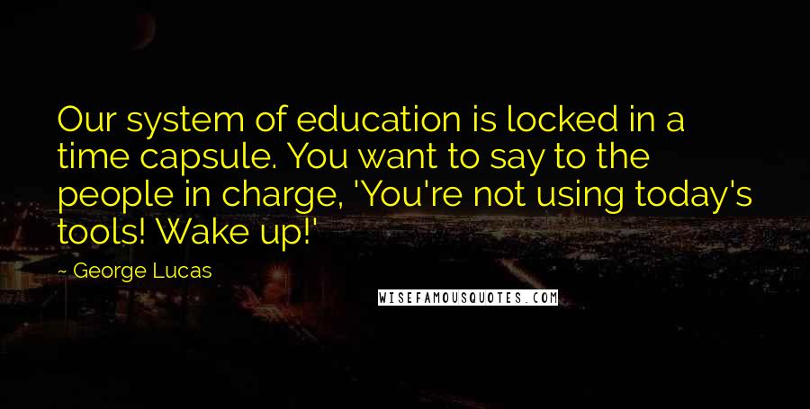 George Lucas Quotes: Our system of education is locked in a time capsule. You want to say to the people in charge, 'You're not using today's tools! Wake up!'