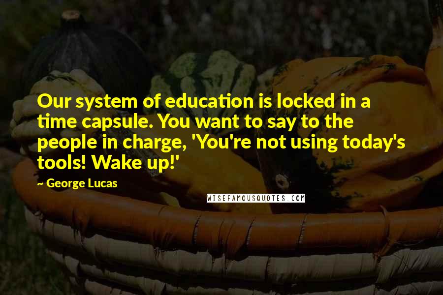 George Lucas Quotes: Our system of education is locked in a time capsule. You want to say to the people in charge, 'You're not using today's tools! Wake up!'