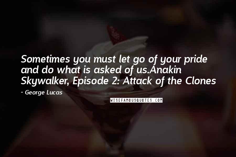 George Lucas Quotes: Sometimes you must let go of your pride and do what is asked of us.Anakin Skywalker, Episode 2: Attack of the Clones