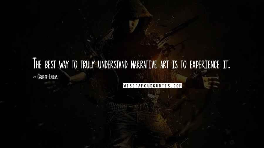 George Lucas Quotes: The best way to truly understand narrative art is to experience it.