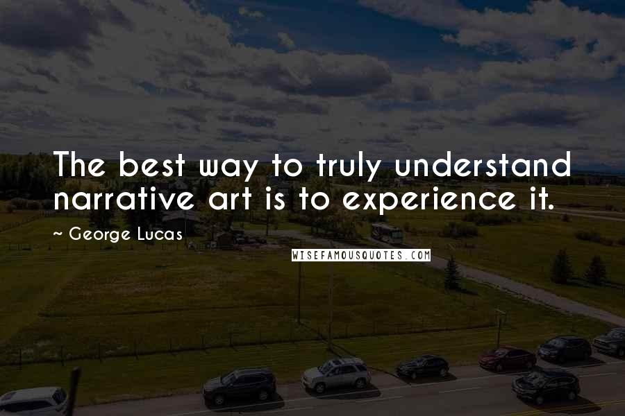 George Lucas Quotes: The best way to truly understand narrative art is to experience it.