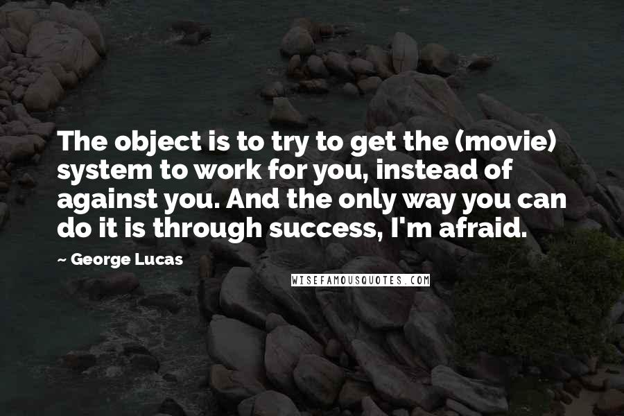 George Lucas Quotes: The object is to try to get the (movie) system to work for you, instead of against you. And the only way you can do it is through success, I'm afraid.