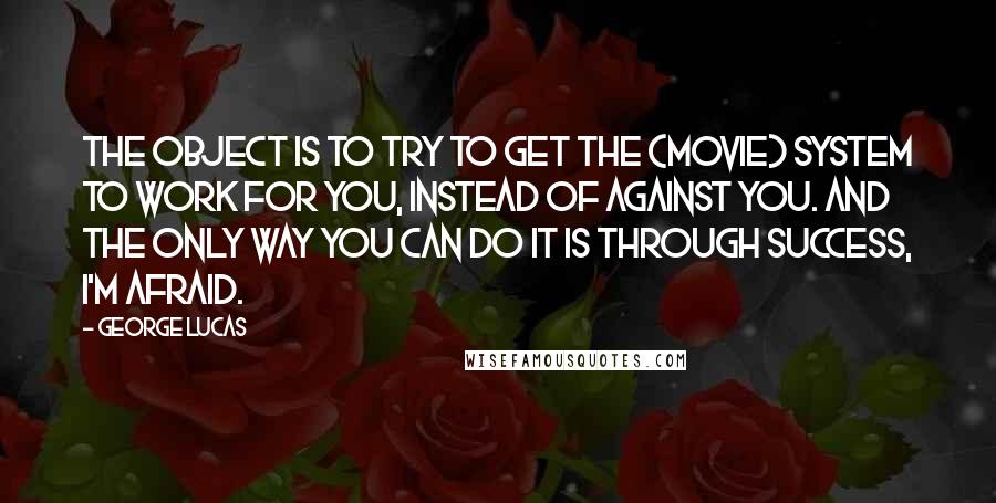 George Lucas Quotes: The object is to try to get the (movie) system to work for you, instead of against you. And the only way you can do it is through success, I'm afraid.