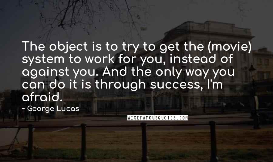 George Lucas Quotes: The object is to try to get the (movie) system to work for you, instead of against you. And the only way you can do it is through success, I'm afraid.