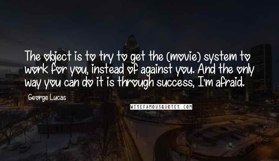 George Lucas Quotes: The object is to try to get the (movie) system to work for you, instead of against you. And the only way you can do it is through success, I'm afraid.