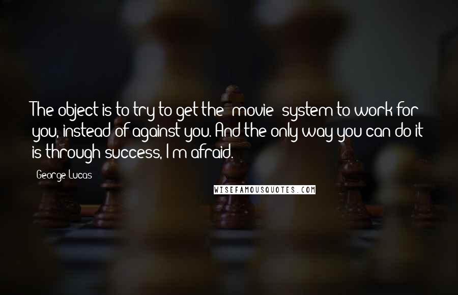 George Lucas Quotes: The object is to try to get the (movie) system to work for you, instead of against you. And the only way you can do it is through success, I'm afraid.