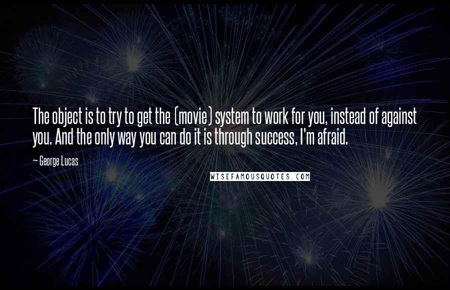 George Lucas Quotes: The object is to try to get the (movie) system to work for you, instead of against you. And the only way you can do it is through success, I'm afraid.