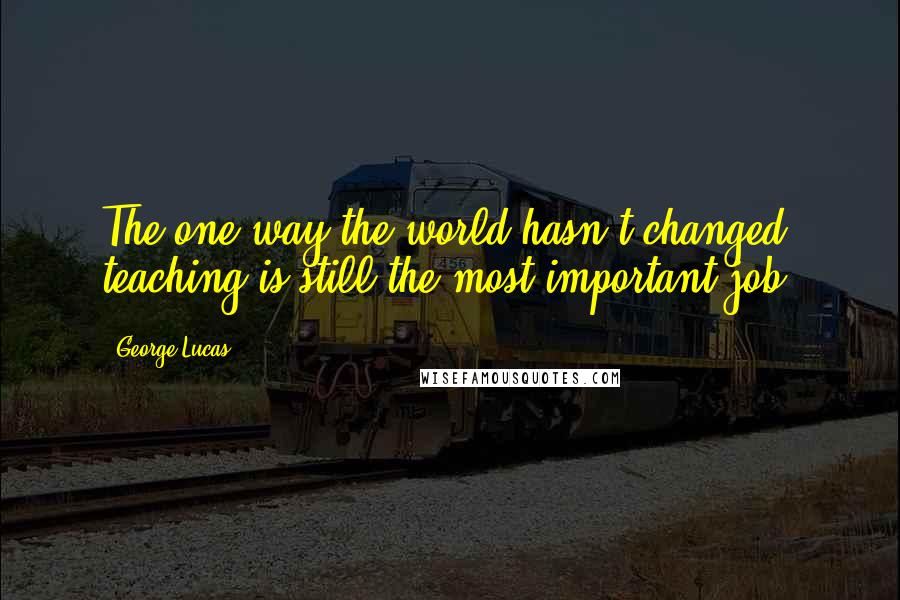 George Lucas Quotes: The one way the world hasn't changed: teaching is still the most important job.