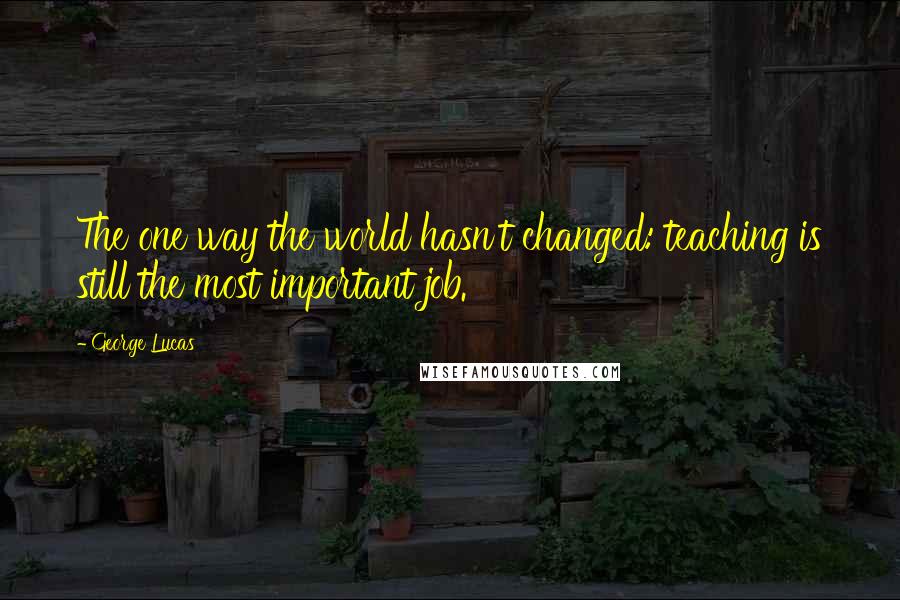 George Lucas Quotes: The one way the world hasn't changed: teaching is still the most important job.