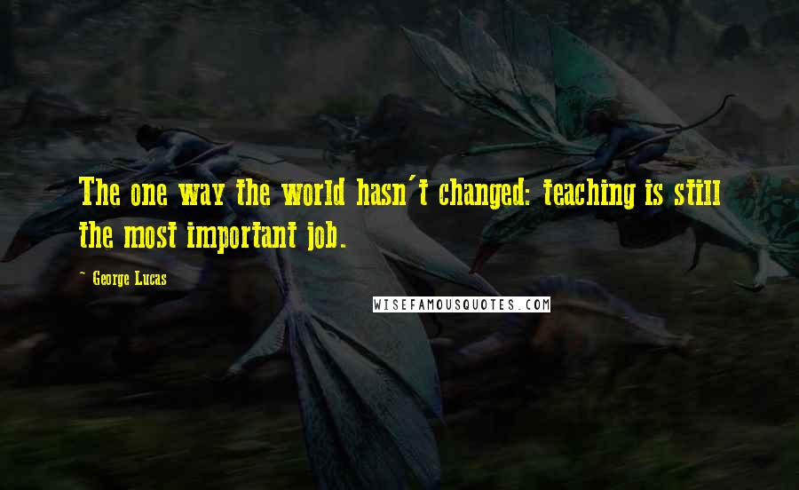 George Lucas Quotes: The one way the world hasn't changed: teaching is still the most important job.