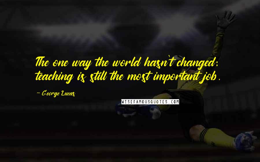 George Lucas Quotes: The one way the world hasn't changed: teaching is still the most important job.