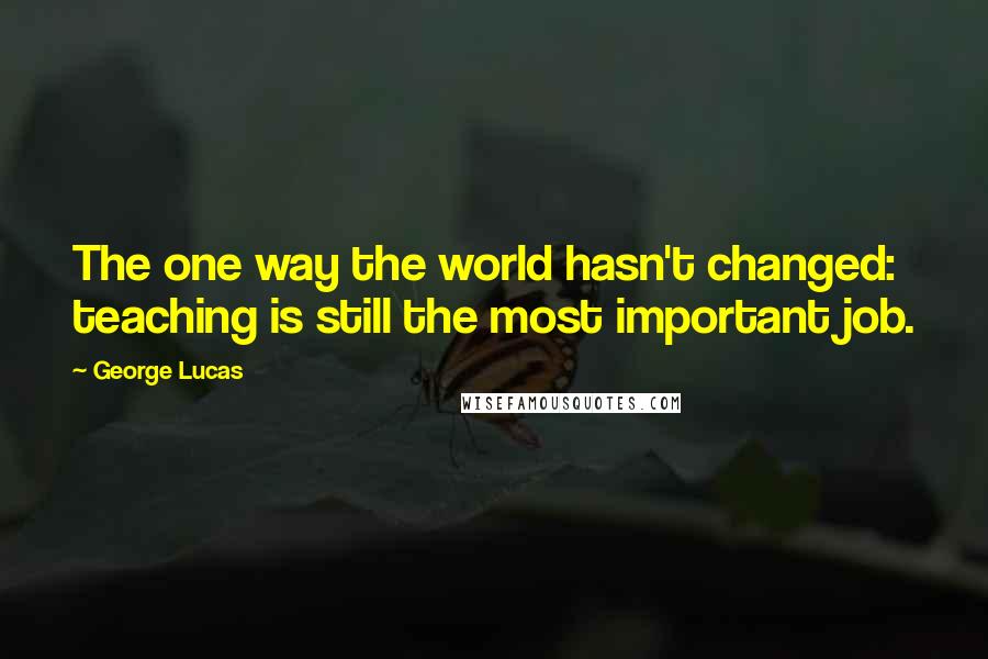 George Lucas Quotes: The one way the world hasn't changed: teaching is still the most important job.