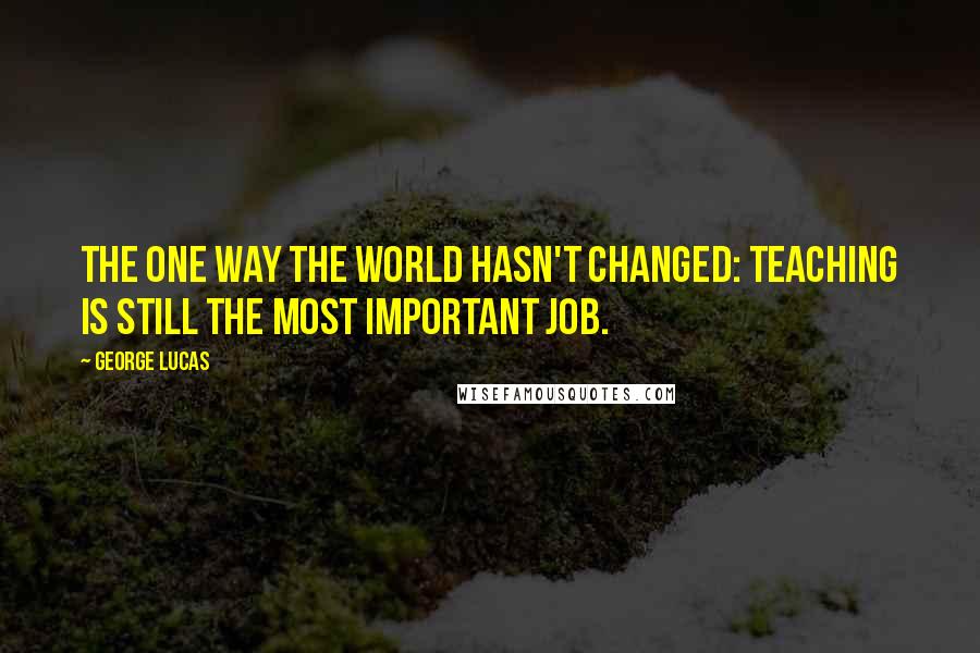 George Lucas Quotes: The one way the world hasn't changed: teaching is still the most important job.