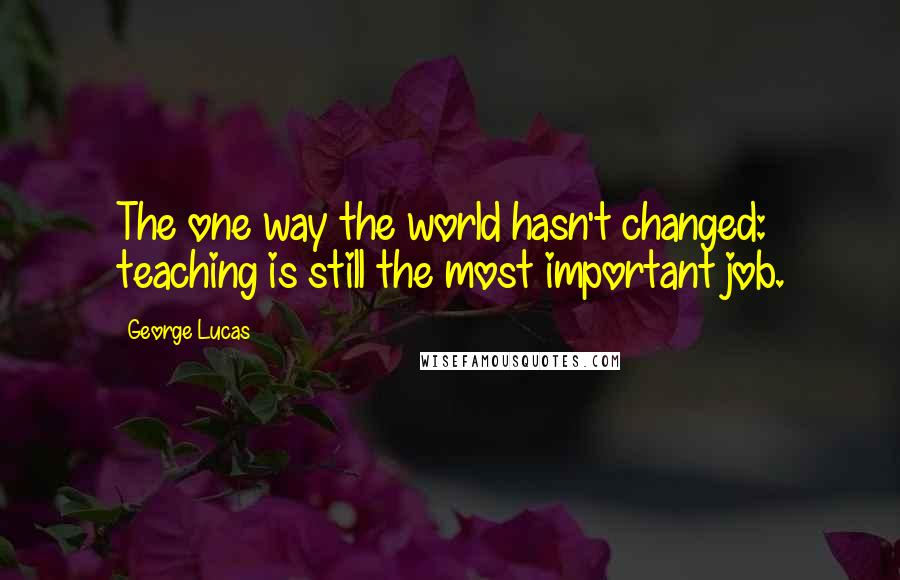 George Lucas Quotes: The one way the world hasn't changed: teaching is still the most important job.