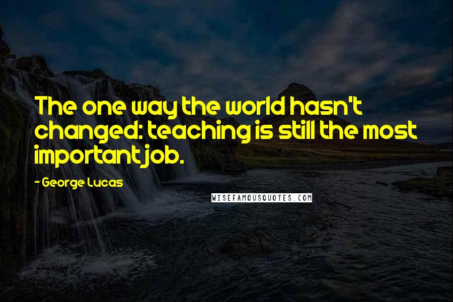 George Lucas Quotes: The one way the world hasn't changed: teaching is still the most important job.