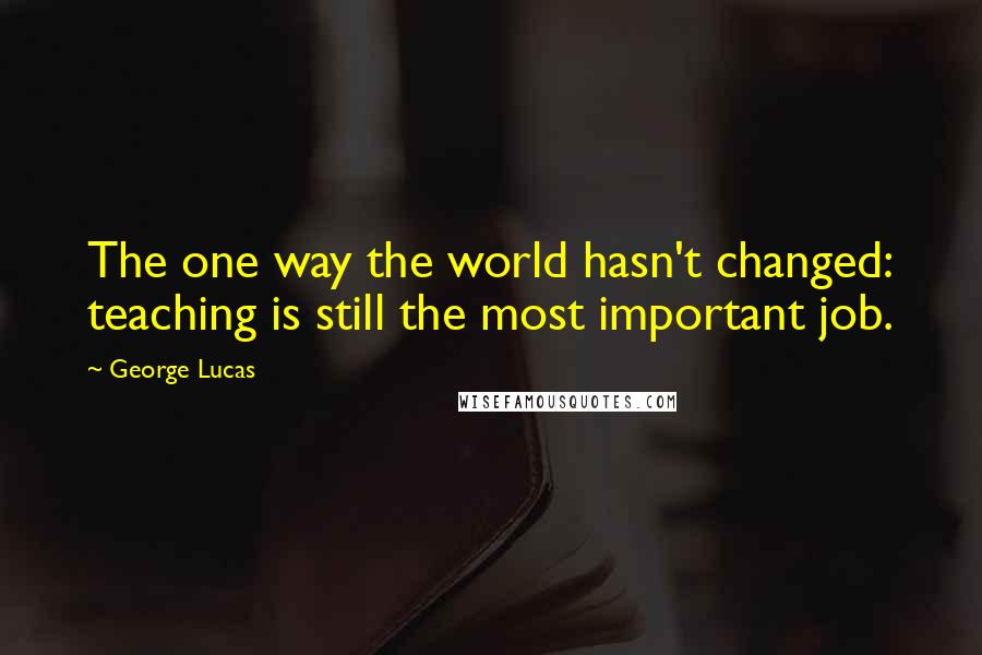 George Lucas Quotes: The one way the world hasn't changed: teaching is still the most important job.