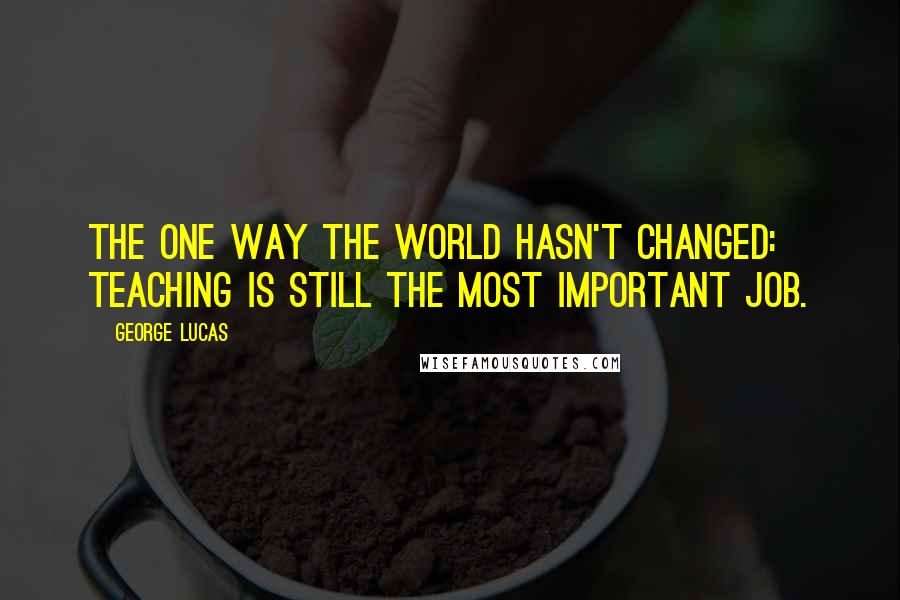 George Lucas Quotes: The one way the world hasn't changed: teaching is still the most important job.