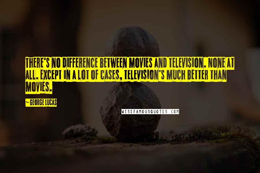 George Lucas Quotes: There's no difference between movies and television. None at all. Except in a lot of cases, television's much better than movies.