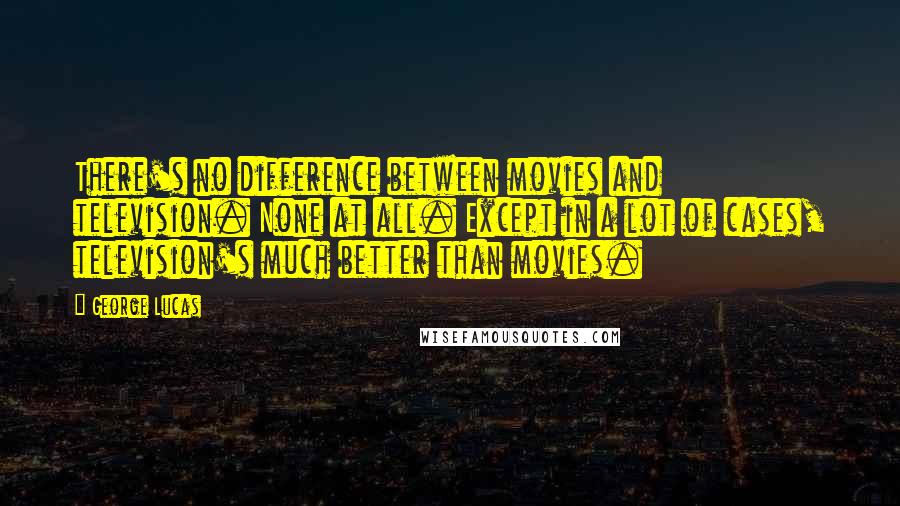 George Lucas Quotes: There's no difference between movies and television. None at all. Except in a lot of cases, television's much better than movies.