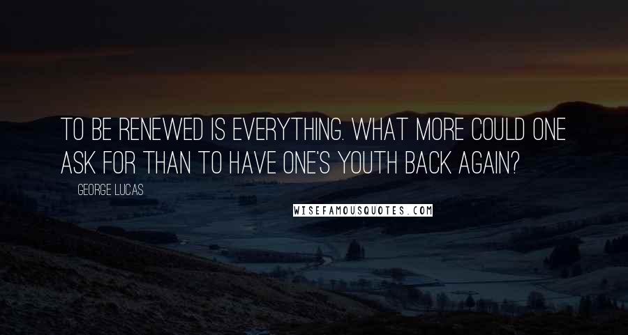 George Lucas Quotes: To be renewed is everything. What more could one ask for than to have one's youth back again?