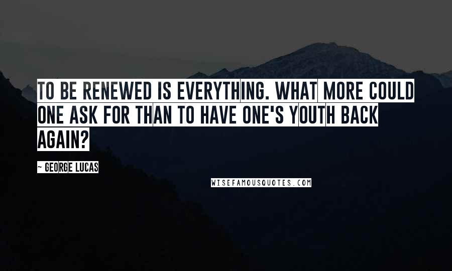 George Lucas Quotes: To be renewed is everything. What more could one ask for than to have one's youth back again?