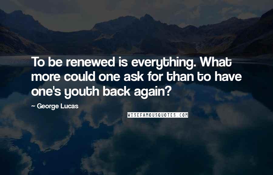 George Lucas Quotes: To be renewed is everything. What more could one ask for than to have one's youth back again?