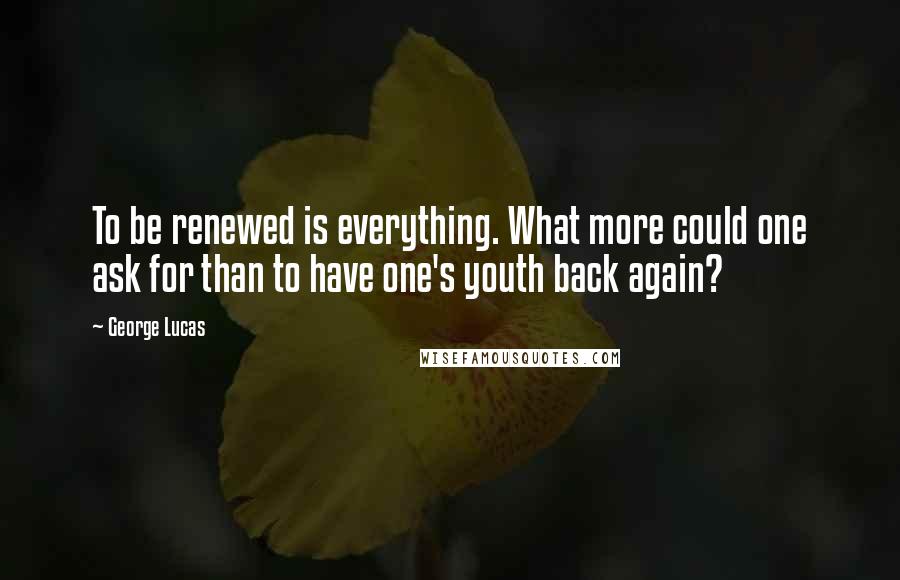 George Lucas Quotes: To be renewed is everything. What more could one ask for than to have one's youth back again?