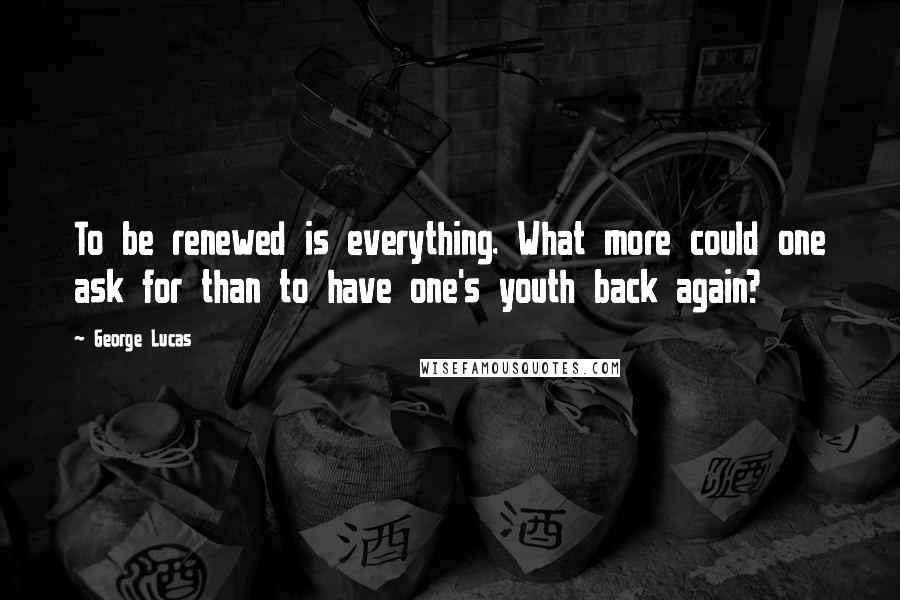 George Lucas Quotes: To be renewed is everything. What more could one ask for than to have one's youth back again?