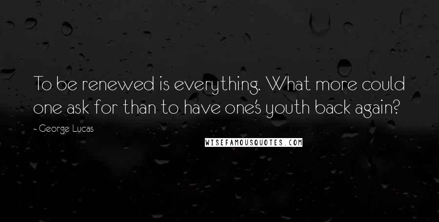 George Lucas Quotes: To be renewed is everything. What more could one ask for than to have one's youth back again?