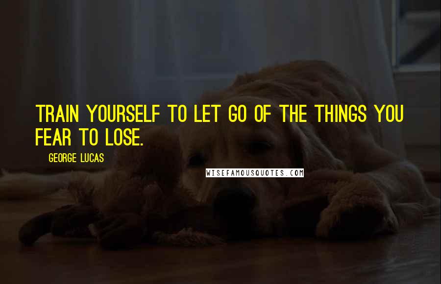George Lucas Quotes: Train yourself to let go of the things you fear to lose.