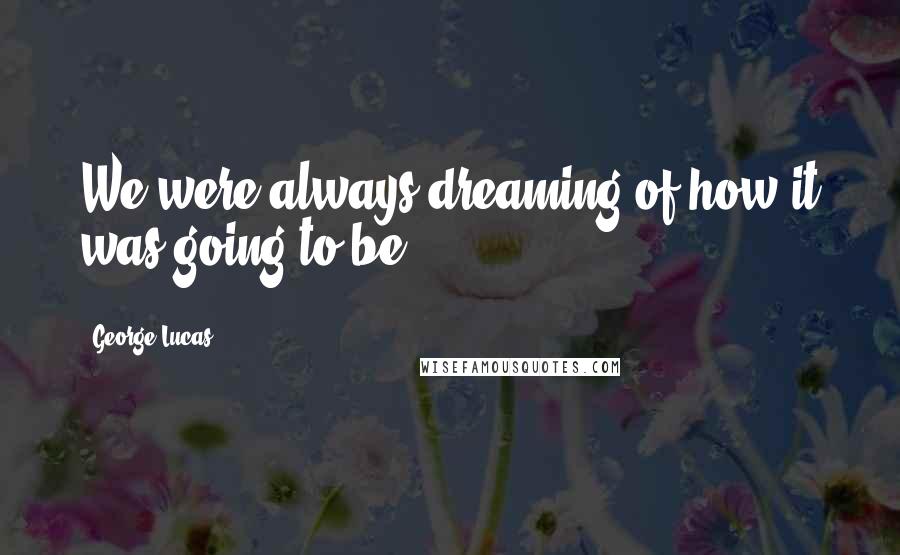 George Lucas Quotes: We were always dreaming of how it was going to be.