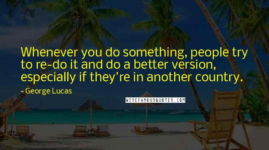 George Lucas Quotes: Whenever you do something, people try to re-do it and do a better version, especially if they're in another country.