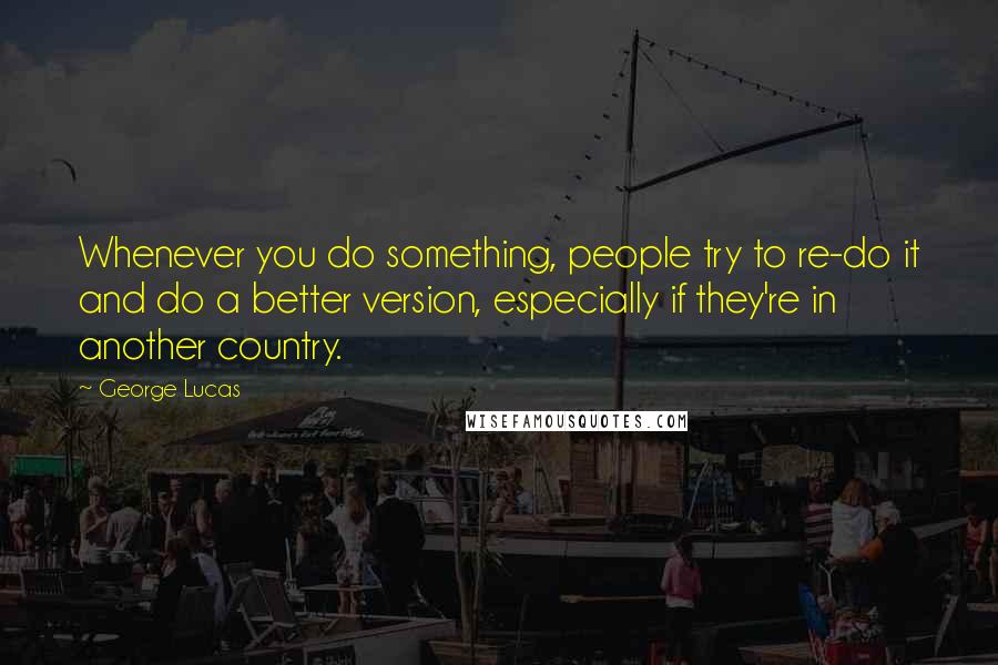 George Lucas Quotes: Whenever you do something, people try to re-do it and do a better version, especially if they're in another country.