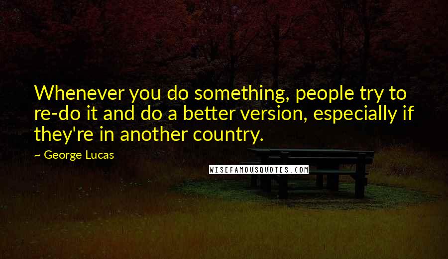 George Lucas Quotes: Whenever you do something, people try to re-do it and do a better version, especially if they're in another country.