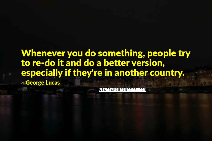 George Lucas Quotes: Whenever you do something, people try to re-do it and do a better version, especially if they're in another country.