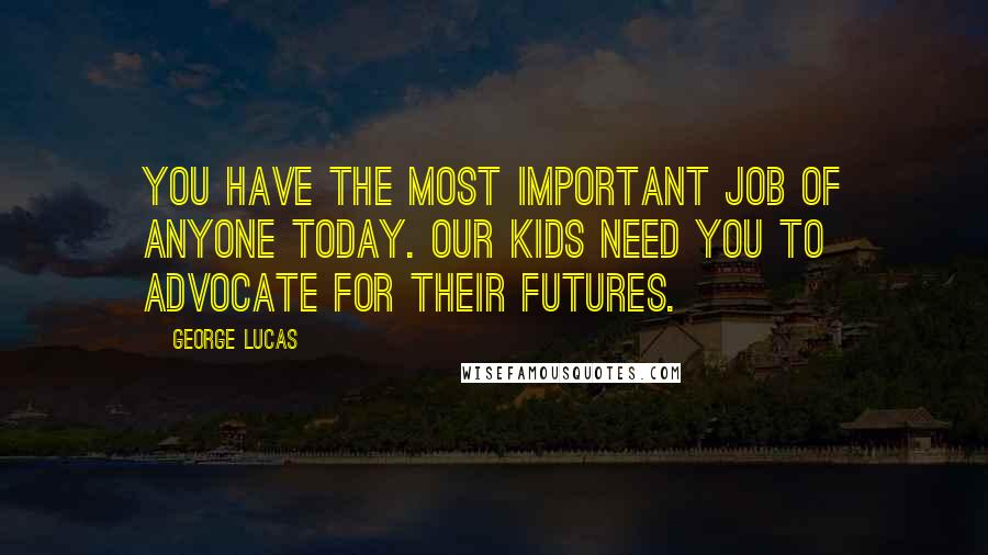 George Lucas Quotes: You have the most important job of anyone today. Our kids need you to advocate for their futures.