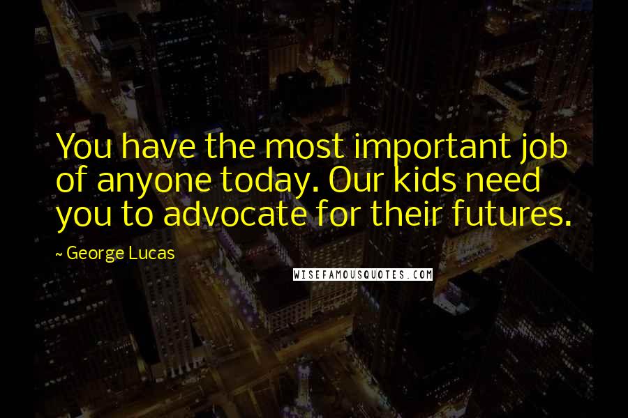 George Lucas Quotes: You have the most important job of anyone today. Our kids need you to advocate for their futures.