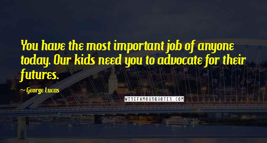 George Lucas Quotes: You have the most important job of anyone today. Our kids need you to advocate for their futures.