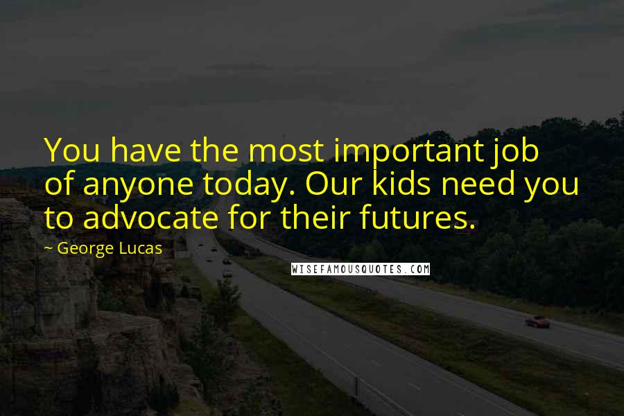 George Lucas Quotes: You have the most important job of anyone today. Our kids need you to advocate for their futures.