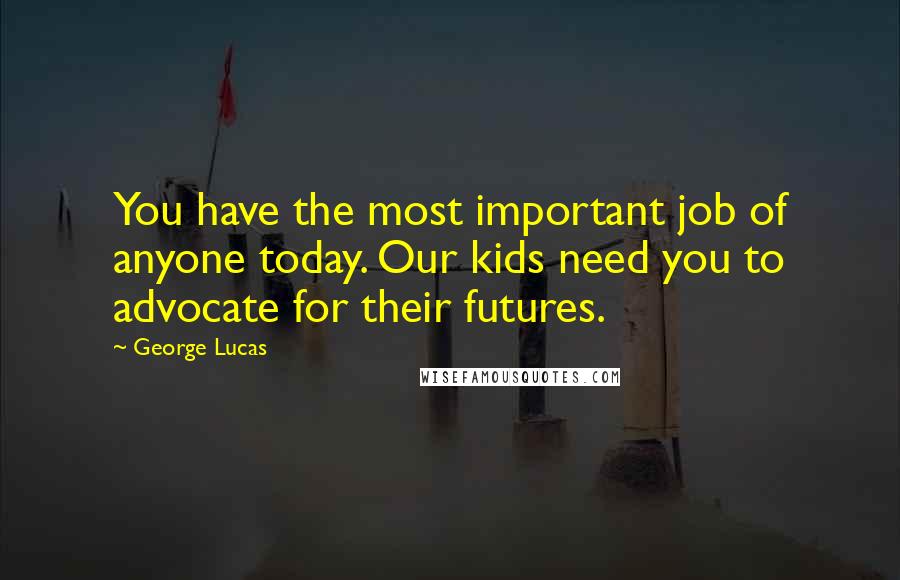 George Lucas Quotes: You have the most important job of anyone today. Our kids need you to advocate for their futures.