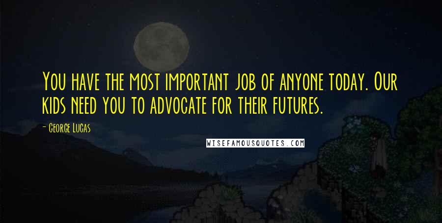 George Lucas Quotes: You have the most important job of anyone today. Our kids need you to advocate for their futures.