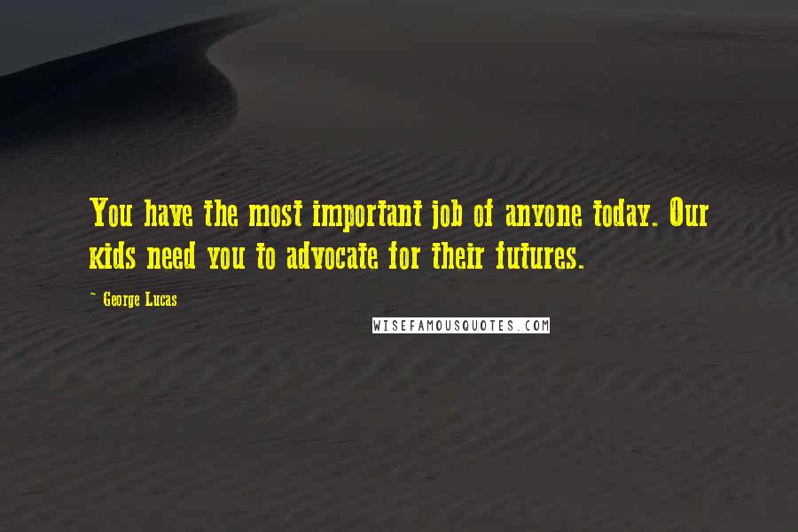 George Lucas Quotes: You have the most important job of anyone today. Our kids need you to advocate for their futures.