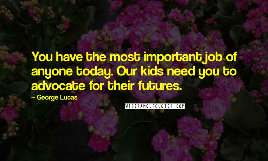 George Lucas Quotes: You have the most important job of anyone today. Our kids need you to advocate for their futures.