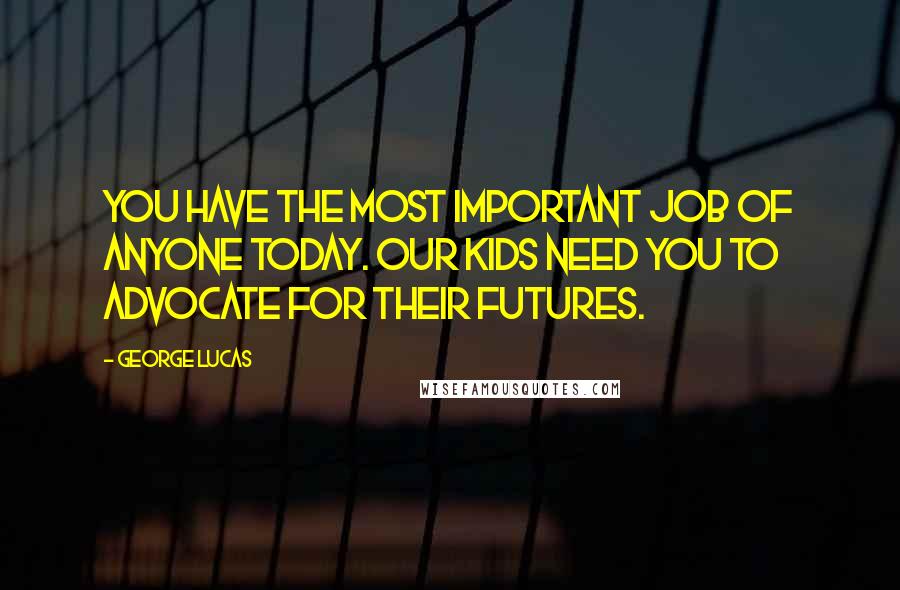 George Lucas Quotes: You have the most important job of anyone today. Our kids need you to advocate for their futures.