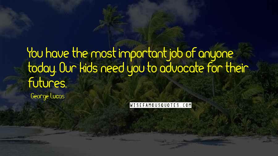 George Lucas Quotes: You have the most important job of anyone today. Our kids need you to advocate for their futures.