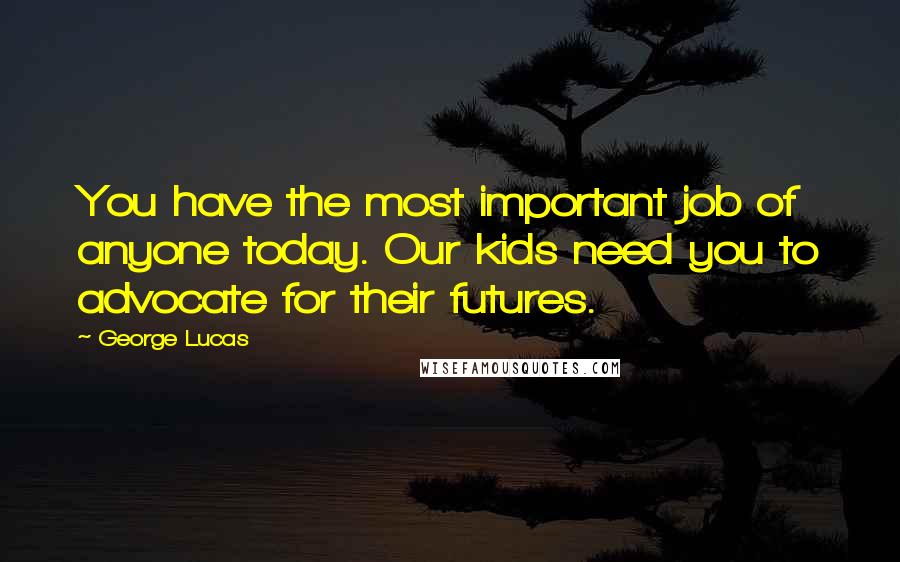 George Lucas Quotes: You have the most important job of anyone today. Our kids need you to advocate for their futures.